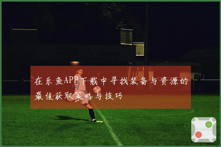 在乐鱼APP下载中寻找装备与资源的最佳获取策略与技巧