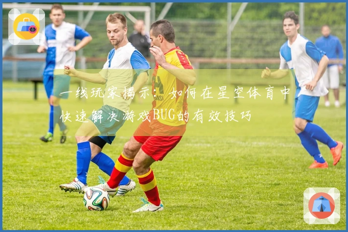 一线玩家揭示：如何在星空体育中快速解决游戏BUG的有效技巧